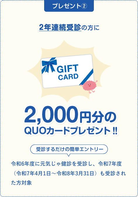 \ 75歳未満の国民健康保険加入の方で2年連続受診の方に /3,000円分のQUOカードプレゼント‼受診するだけの簡単エントリー。
                                令和6年度に元気じゃ健診を受診し、令和7年度（令和7年4月1日～令和8年3月31日）も受診された方対象